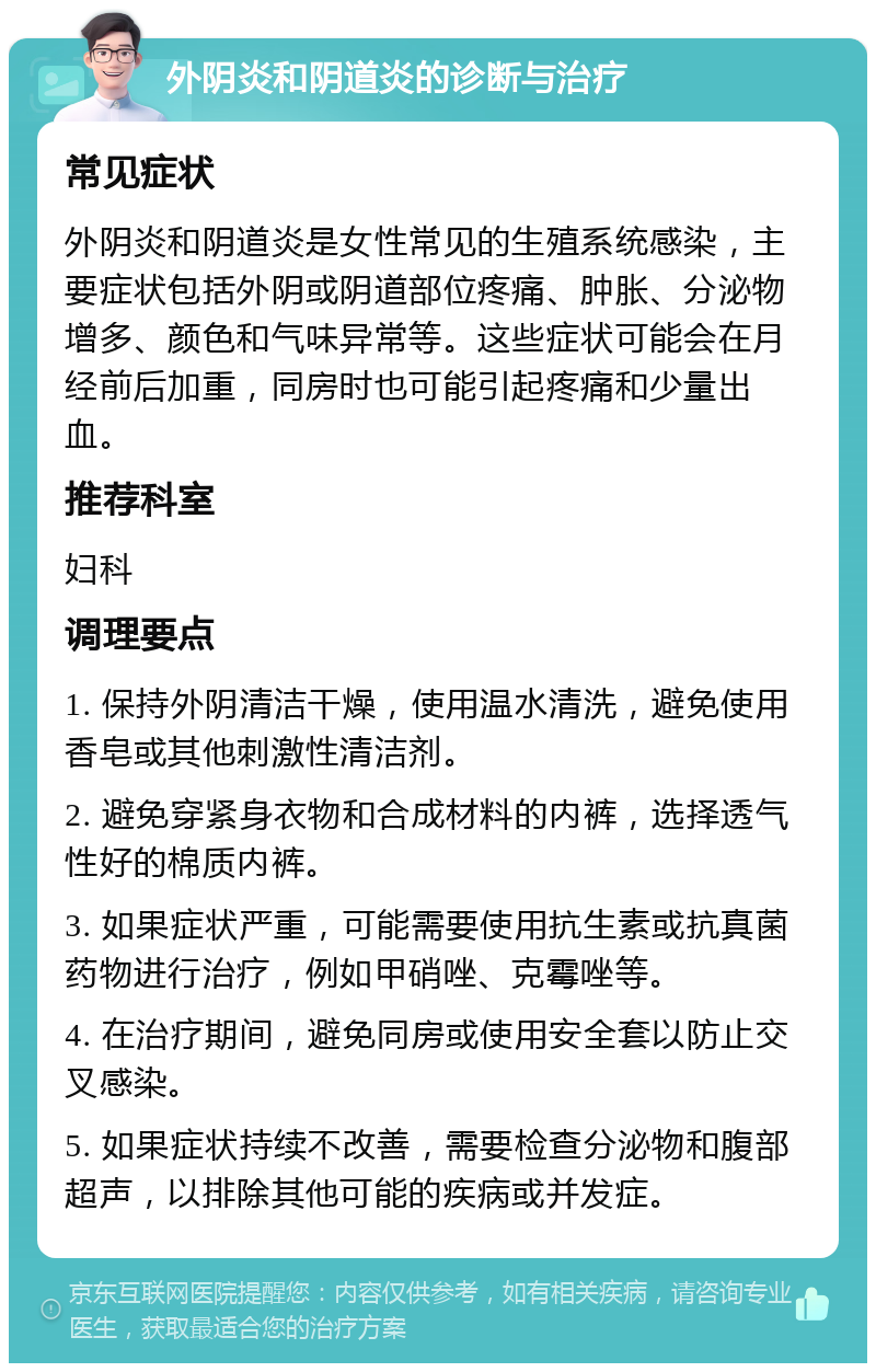 外阴炎和阴道炎的诊断与治疗 常见症状 外阴炎和阴道炎是女性常见的生殖系统感染，主要症状包括外阴或阴道部位疼痛、肿胀、分泌物增多、颜色和气味异常等。这些症状可能会在月经前后加重，同房时也可能引起疼痛和少量出血。 推荐科室 妇科 调理要点 1. 保持外阴清洁干燥，使用温水清洗，避免使用香皂或其他刺激性清洁剂。 2. 避免穿紧身衣物和合成材料的内裤，选择透气性好的棉质内裤。 3. 如果症状严重，可能需要使用抗生素或抗真菌药物进行治疗，例如甲硝唑、克霉唑等。 4. 在治疗期间，避免同房或使用安全套以防止交叉感染。 5. 如果症状持续不改善，需要检查分泌物和腹部超声，以排除其他可能的疾病或并发症。