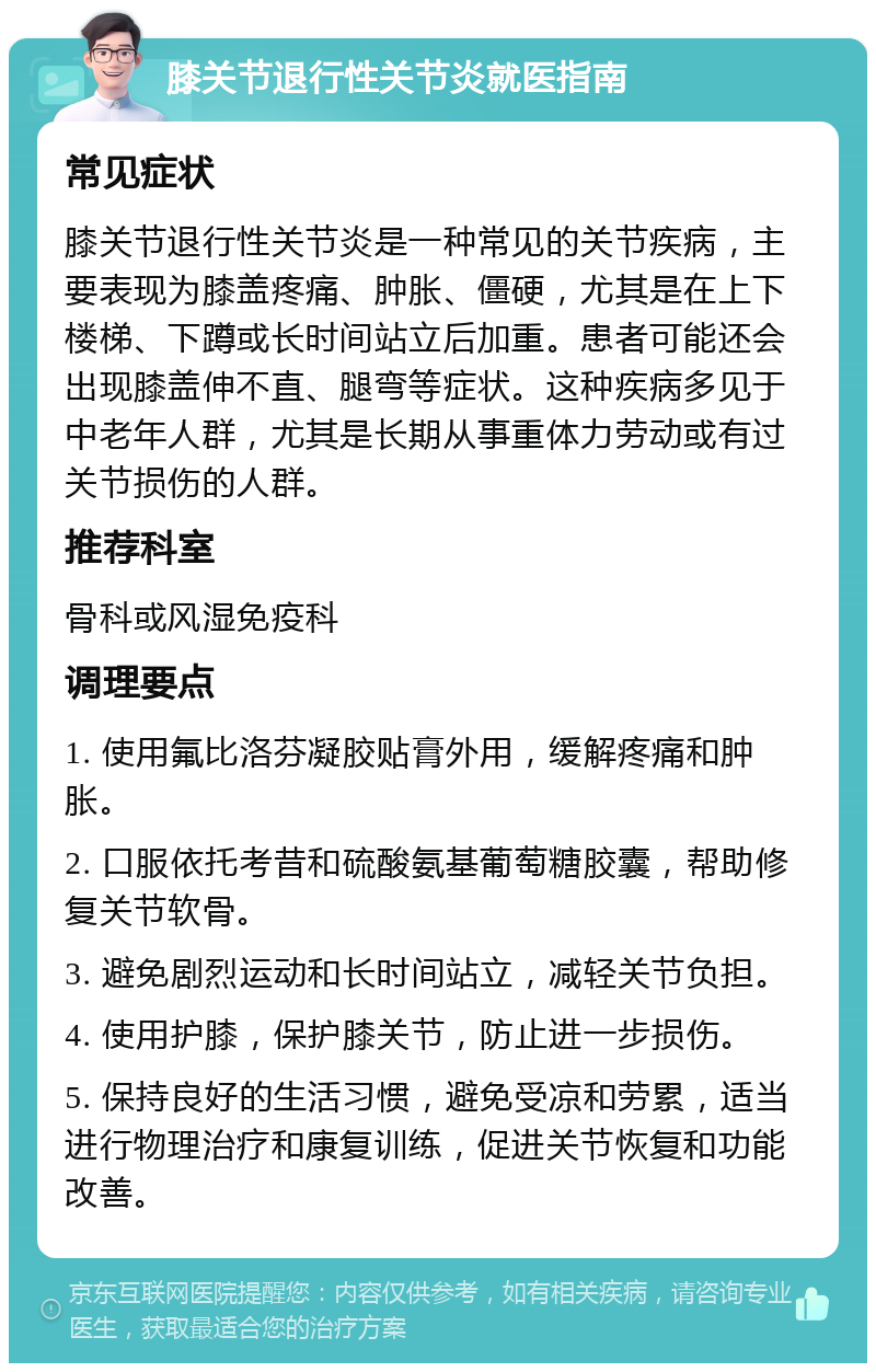 膝关节退行性关节炎就医指南 常见症状 膝关节退行性关节炎是一种常见的关节疾病，主要表现为膝盖疼痛、肿胀、僵硬，尤其是在上下楼梯、下蹲或长时间站立后加重。患者可能还会出现膝盖伸不直、腿弯等症状。这种疾病多见于中老年人群，尤其是长期从事重体力劳动或有过关节损伤的人群。 推荐科室 骨科或风湿免疫科 调理要点 1. 使用氟比洛芬凝胶贴膏外用，缓解疼痛和肿胀。 2. 口服依托考昔和硫酸氨基葡萄糖胶囊，帮助修复关节软骨。 3. 避免剧烈运动和长时间站立，减轻关节负担。 4. 使用护膝，保护膝关节，防止进一步损伤。 5. 保持良好的生活习惯，避免受凉和劳累，适当进行物理治疗和康复训练，促进关节恢复和功能改善。