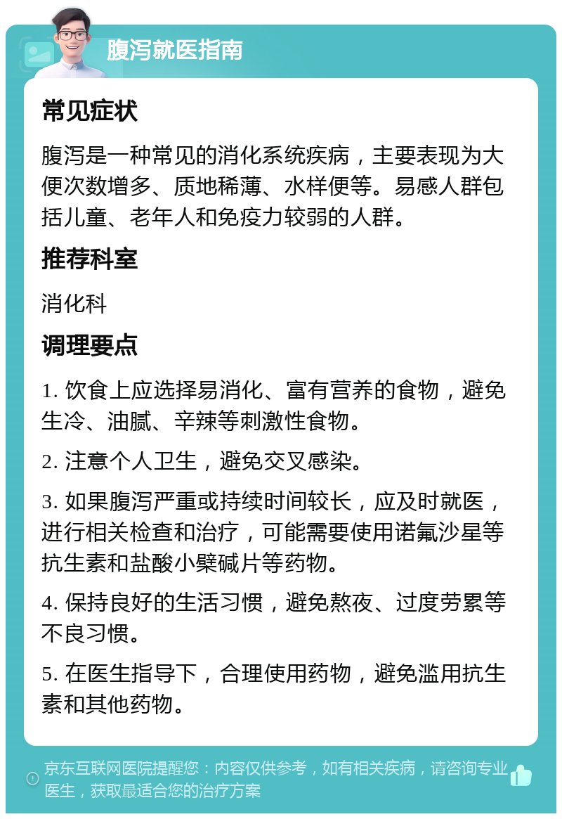 腹泻就医指南 常见症状 腹泻是一种常见的消化系统疾病，主要表现为大便次数增多、质地稀薄、水样便等。易感人群包括儿童、老年人和免疫力较弱的人群。 推荐科室 消化科 调理要点 1. 饮食上应选择易消化、富有营养的食物，避免生冷、油腻、辛辣等刺激性食物。 2. 注意个人卫生，避免交叉感染。 3. 如果腹泻严重或持续时间较长，应及时就医，进行相关检查和治疗，可能需要使用诺氟沙星等抗生素和盐酸小檗碱片等药物。 4. 保持良好的生活习惯，避免熬夜、过度劳累等不良习惯。 5. 在医生指导下，合理使用药物，避免滥用抗生素和其他药物。