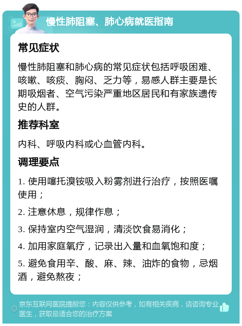 慢性肺阻塞、肺心病就医指南 常见症状 慢性肺阻塞和肺心病的常见症状包括呼吸困难、咳嗽、咳痰、胸闷、乏力等，易感人群主要是长期吸烟者、空气污染严重地区居民和有家族遗传史的人群。 推荐科室 内科、呼吸内科或心血管内科。 调理要点 1. 使用噻托溴铵吸入粉雾剂进行治疗，按照医嘱使用； 2. 注意休息，规律作息； 3. 保持室内空气湿润，清淡饮食易消化； 4. 加用家庭氧疗，记录出入量和血氧饱和度； 5. 避免食用辛、酸、麻、辣、油炸的食物，忌烟酒，避免熬夜；