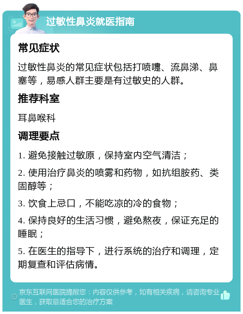 过敏性鼻炎就医指南 常见症状 过敏性鼻炎的常见症状包括打喷嚏、流鼻涕、鼻塞等，易感人群主要是有过敏史的人群。 推荐科室 耳鼻喉科 调理要点 1. 避免接触过敏原，保持室内空气清洁； 2. 使用治疗鼻炎的喷雾和药物，如抗组胺药、类固醇等； 3. 饮食上忌口，不能吃凉的冷的食物； 4. 保持良好的生活习惯，避免熬夜，保证充足的睡眠； 5. 在医生的指导下，进行系统的治疗和调理，定期复查和评估病情。