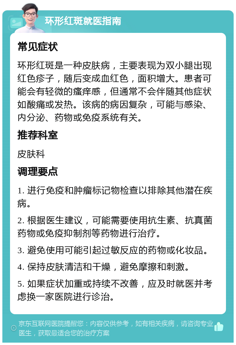 环形红斑就医指南 常见症状 环形红斑是一种皮肤病，主要表现为双小腿出现红色疹子，随后变成血红色，面积增大。患者可能会有轻微的瘙痒感，但通常不会伴随其他症状如酸痛或发热。该病的病因复杂，可能与感染、内分泌、药物或免疫系统有关。 推荐科室 皮肤科 调理要点 1. 进行免疫和肿瘤标记物检查以排除其他潜在疾病。 2. 根据医生建议，可能需要使用抗生素、抗真菌药物或免疫抑制剂等药物进行治疗。 3. 避免使用可能引起过敏反应的药物或化妆品。 4. 保持皮肤清洁和干燥，避免摩擦和刺激。 5. 如果症状加重或持续不改善，应及时就医并考虑换一家医院进行诊治。