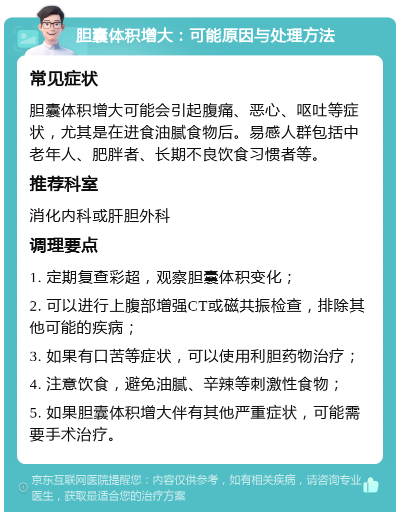 胆囊体积增大：可能原因与处理方法 常见症状 胆囊体积增大可能会引起腹痛、恶心、呕吐等症状，尤其是在进食油腻食物后。易感人群包括中老年人、肥胖者、长期不良饮食习惯者等。 推荐科室 消化内科或肝胆外科 调理要点 1. 定期复查彩超，观察胆囊体积变化； 2. 可以进行上腹部增强CT或磁共振检查，排除其他可能的疾病； 3. 如果有口苦等症状，可以使用利胆药物治疗； 4. 注意饮食，避免油腻、辛辣等刺激性食物； 5. 如果胆囊体积增大伴有其他严重症状，可能需要手术治疗。