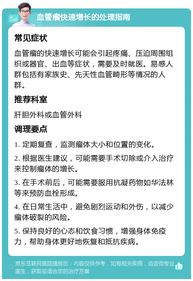 血管瘤快速增长的处理指南 常见症状 血管瘤的快速增长可能会引起疼痛、压迫周围组织或器官、出血等症状，需要及时就医。易感人群包括有家族史、先天性血管畸形等情况的人群。 推荐科室 肝胆外科或血管外科 调理要点 1. 定期复查，监测瘤体大小和位置的变化。 2. 根据医生建议，可能需要手术切除或介入治疗来控制瘤体的增长。 3. 在手术前后，可能需要服用抗凝药物如华法林等来预防血栓形成。 4. 在日常生活中，避免剧烈运动和外伤，以减少瘤体破裂的风险。 5. 保持良好的心态和饮食习惯，增强身体免疫力，帮助身体更好地恢复和抵抗疾病。