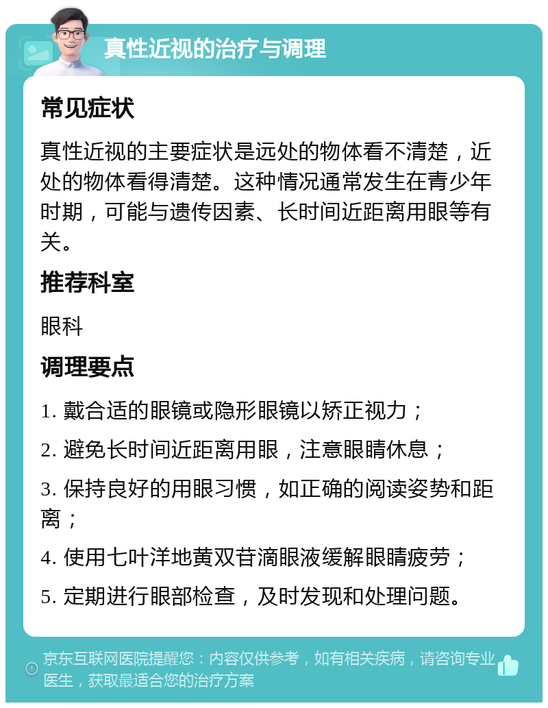 真性近视的治疗与调理 常见症状 真性近视的主要症状是远处的物体看不清楚，近处的物体看得清楚。这种情况通常发生在青少年时期，可能与遗传因素、长时间近距离用眼等有关。 推荐科室 眼科 调理要点 1. 戴合适的眼镜或隐形眼镜以矫正视力； 2. 避免长时间近距离用眼，注意眼睛休息； 3. 保持良好的用眼习惯，如正确的阅读姿势和距离； 4. 使用七叶洋地黄双苷滴眼液缓解眼睛疲劳； 5. 定期进行眼部检查，及时发现和处理问题。