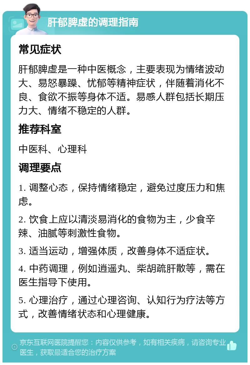 肝郁脾虚的调理指南 常见症状 肝郁脾虚是一种中医概念，主要表现为情绪波动大、易怒暴躁、忧郁等精神症状，伴随着消化不良、食欲不振等身体不适。易感人群包括长期压力大、情绪不稳定的人群。 推荐科室 中医科、心理科 调理要点 1. 调整心态，保持情绪稳定，避免过度压力和焦虑。 2. 饮食上应以清淡易消化的食物为主，少食辛辣、油腻等刺激性食物。 3. 适当运动，增强体质，改善身体不适症状。 4. 中药调理，例如逍遥丸、柴胡疏肝散等，需在医生指导下使用。 5. 心理治疗，通过心理咨询、认知行为疗法等方式，改善情绪状态和心理健康。