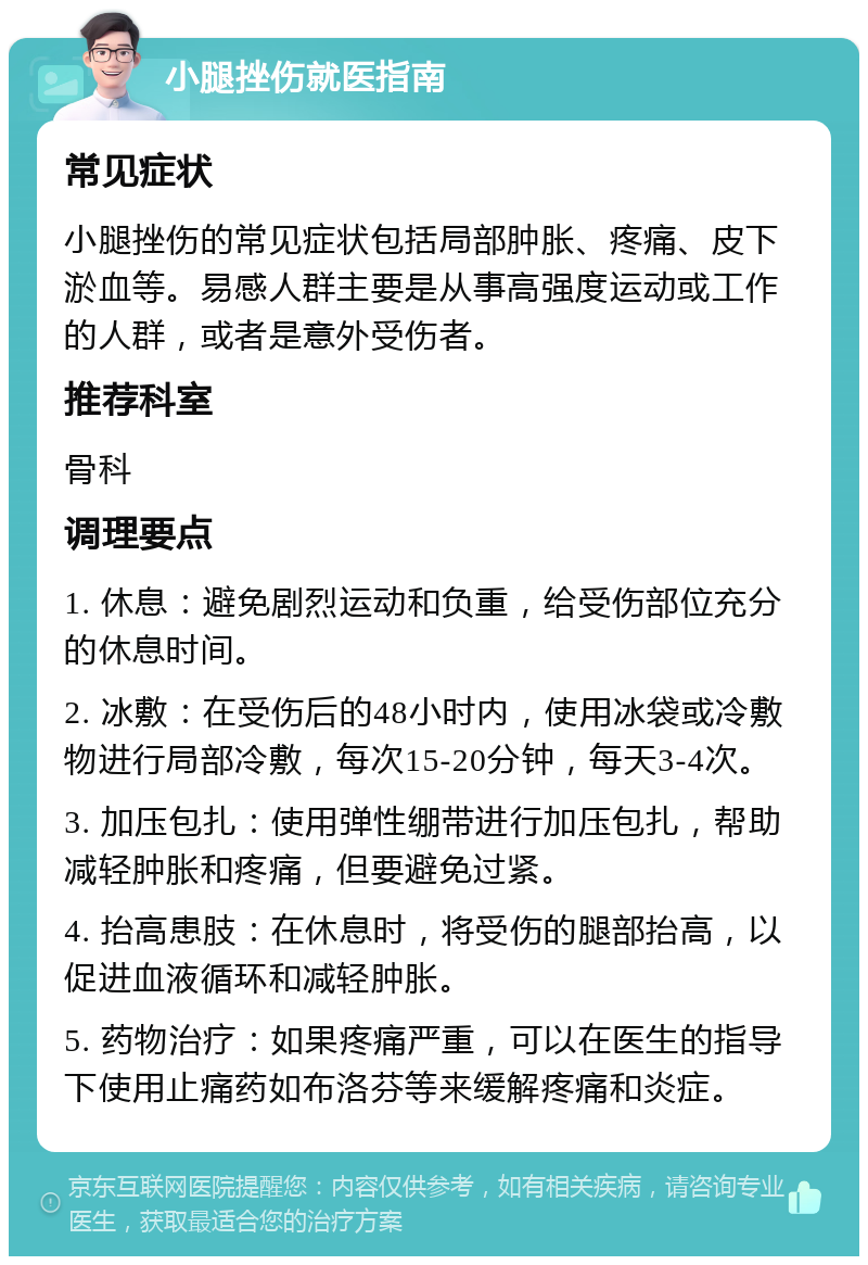 小腿挫伤就医指南 常见症状 小腿挫伤的常见症状包括局部肿胀、疼痛、皮下淤血等。易感人群主要是从事高强度运动或工作的人群，或者是意外受伤者。 推荐科室 骨科 调理要点 1. 休息：避免剧烈运动和负重，给受伤部位充分的休息时间。 2. 冰敷：在受伤后的48小时内，使用冰袋或冷敷物进行局部冷敷，每次15-20分钟，每天3-4次。 3. 加压包扎：使用弹性绷带进行加压包扎，帮助减轻肿胀和疼痛，但要避免过紧。 4. 抬高患肢：在休息时，将受伤的腿部抬高，以促进血液循环和减轻肿胀。 5. 药物治疗：如果疼痛严重，可以在医生的指导下使用止痛药如布洛芬等来缓解疼痛和炎症。