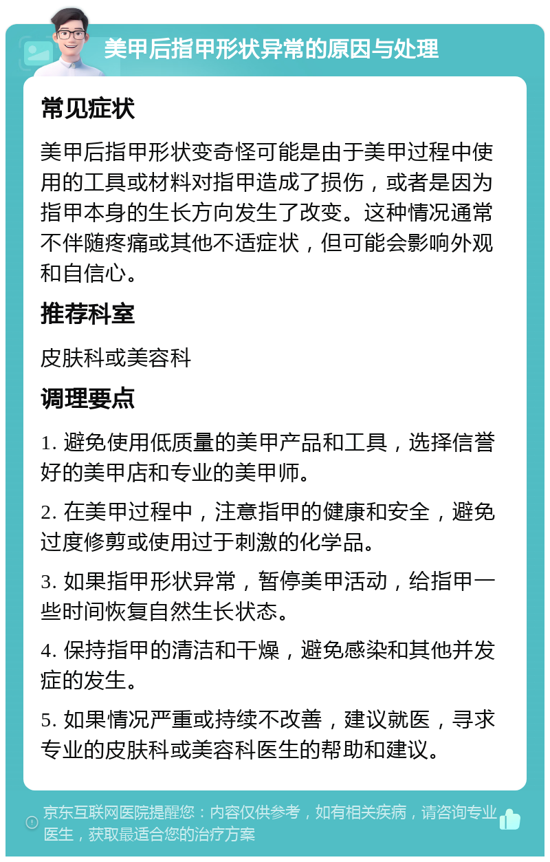 美甲后指甲形状异常的原因与处理 常见症状 美甲后指甲形状变奇怪可能是由于美甲过程中使用的工具或材料对指甲造成了损伤，或者是因为指甲本身的生长方向发生了改变。这种情况通常不伴随疼痛或其他不适症状，但可能会影响外观和自信心。 推荐科室 皮肤科或美容科 调理要点 1. 避免使用低质量的美甲产品和工具，选择信誉好的美甲店和专业的美甲师。 2. 在美甲过程中，注意指甲的健康和安全，避免过度修剪或使用过于刺激的化学品。 3. 如果指甲形状异常，暂停美甲活动，给指甲一些时间恢复自然生长状态。 4. 保持指甲的清洁和干燥，避免感染和其他并发症的发生。 5. 如果情况严重或持续不改善，建议就医，寻求专业的皮肤科或美容科医生的帮助和建议。