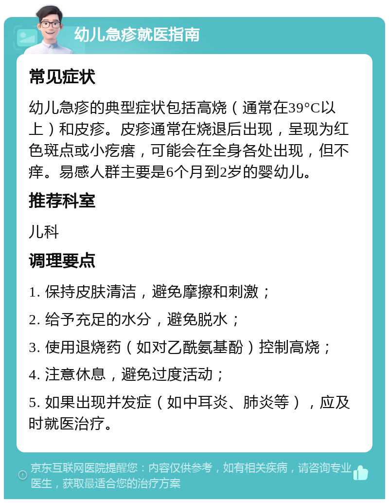 幼儿急疹就医指南 常见症状 幼儿急疹的典型症状包括高烧（通常在39°C以上）和皮疹。皮疹通常在烧退后出现，呈现为红色斑点或小疙瘩，可能会在全身各处出现，但不痒。易感人群主要是6个月到2岁的婴幼儿。 推荐科室 儿科 调理要点 1. 保持皮肤清洁，避免摩擦和刺激； 2. 给予充足的水分，避免脱水； 3. 使用退烧药（如对乙酰氨基酚）控制高烧； 4. 注意休息，避免过度活动； 5. 如果出现并发症（如中耳炎、肺炎等），应及时就医治疗。