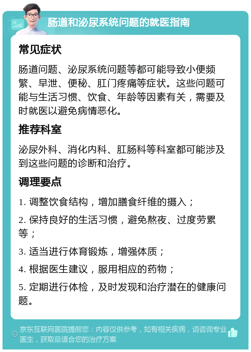 肠道和泌尿系统问题的就医指南 常见症状 肠道问题、泌尿系统问题等都可能导致小便频繁、早泄、便秘、肛门疼痛等症状。这些问题可能与生活习惯、饮食、年龄等因素有关，需要及时就医以避免病情恶化。 推荐科室 泌尿外科、消化内科、肛肠科等科室都可能涉及到这些问题的诊断和治疗。 调理要点 1. 调整饮食结构，增加膳食纤维的摄入； 2. 保持良好的生活习惯，避免熬夜、过度劳累等； 3. 适当进行体育锻炼，增强体质； 4. 根据医生建议，服用相应的药物； 5. 定期进行体检，及时发现和治疗潜在的健康问题。