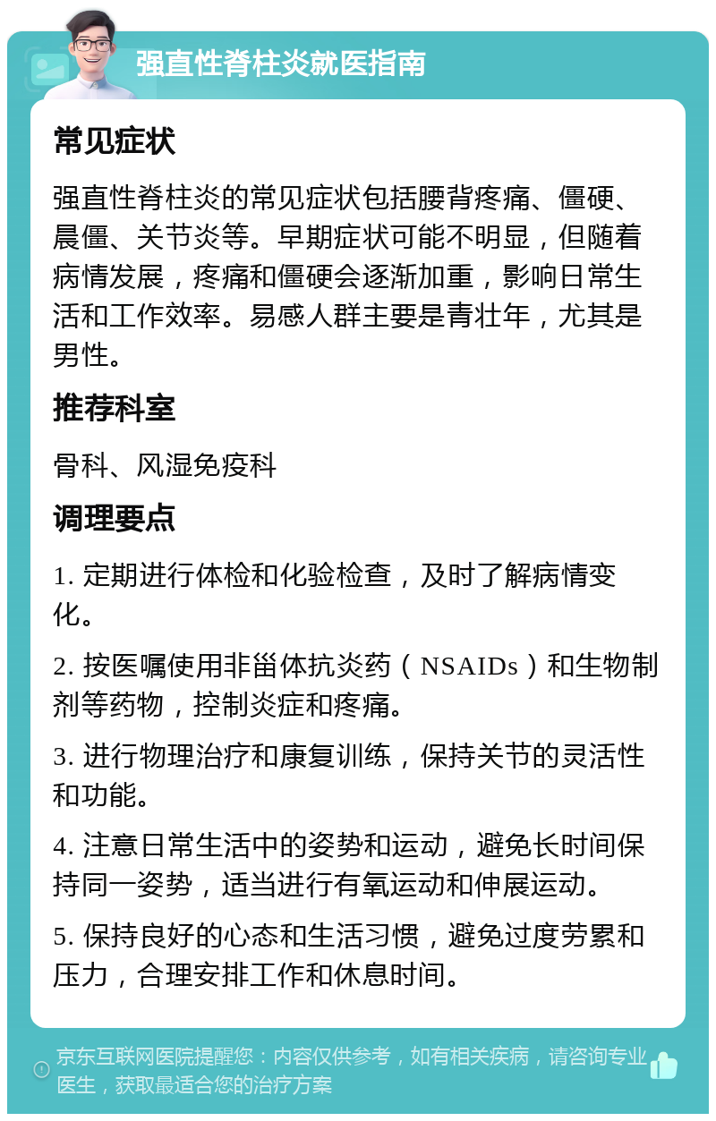 强直性脊柱炎就医指南 常见症状 强直性脊柱炎的常见症状包括腰背疼痛、僵硬、晨僵、关节炎等。早期症状可能不明显，但随着病情发展，疼痛和僵硬会逐渐加重，影响日常生活和工作效率。易感人群主要是青壮年，尤其是男性。 推荐科室 骨科、风湿免疫科 调理要点 1. 定期进行体检和化验检查，及时了解病情变化。 2. 按医嘱使用非甾体抗炎药（NSAIDs）和生物制剂等药物，控制炎症和疼痛。 3. 进行物理治疗和康复训练，保持关节的灵活性和功能。 4. 注意日常生活中的姿势和运动，避免长时间保持同一姿势，适当进行有氧运动和伸展运动。 5. 保持良好的心态和生活习惯，避免过度劳累和压力，合理安排工作和休息时间。