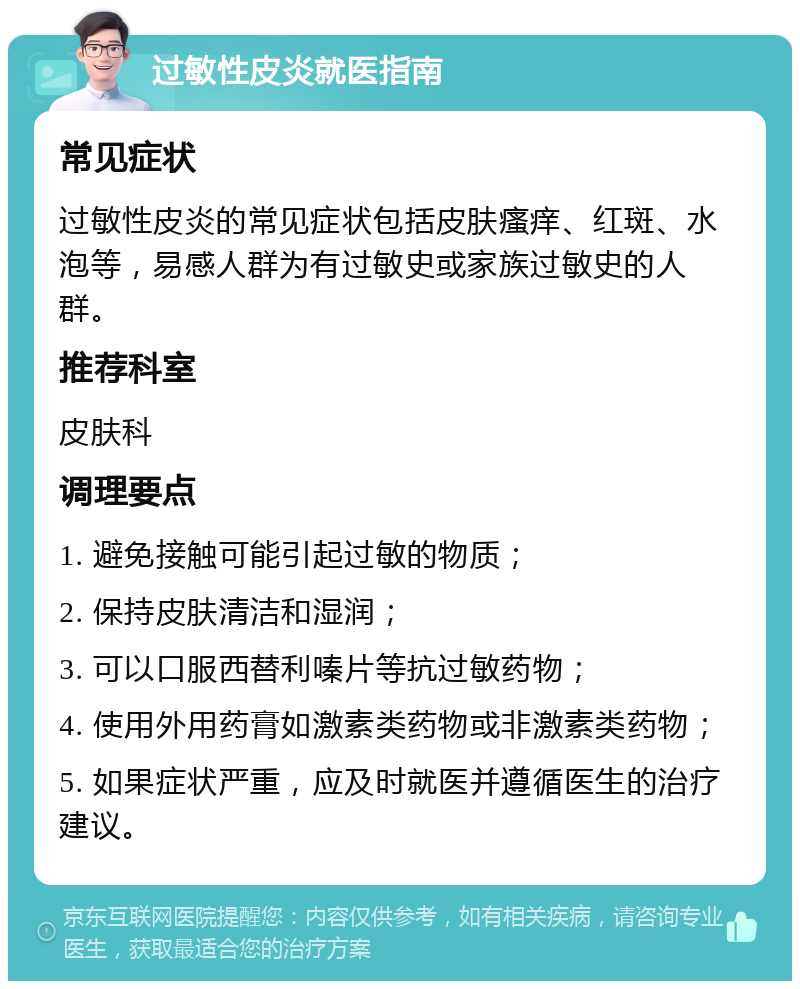 过敏性皮炎就医指南 常见症状 过敏性皮炎的常见症状包括皮肤瘙痒、红斑、水泡等，易感人群为有过敏史或家族过敏史的人群。 推荐科室 皮肤科 调理要点 1. 避免接触可能引起过敏的物质； 2. 保持皮肤清洁和湿润； 3. 可以口服西替利嗪片等抗过敏药物； 4. 使用外用药膏如激素类药物或非激素类药物； 5. 如果症状严重，应及时就医并遵循医生的治疗建议。