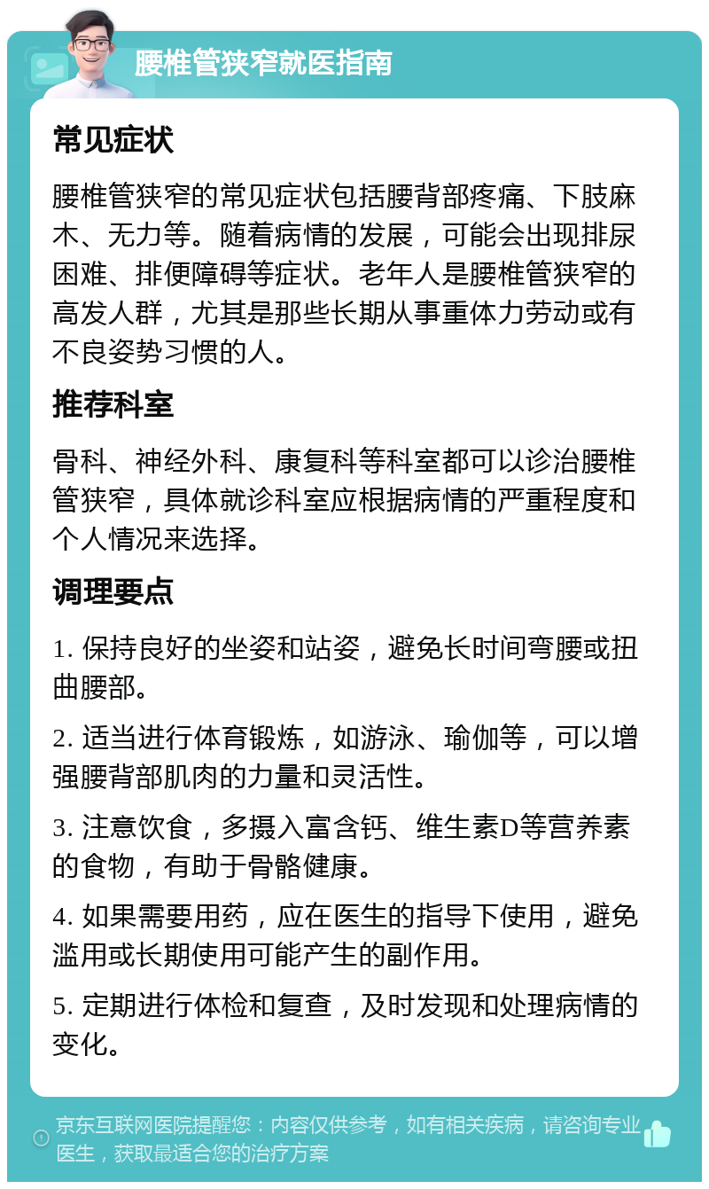 腰椎管狭窄就医指南 常见症状 腰椎管狭窄的常见症状包括腰背部疼痛、下肢麻木、无力等。随着病情的发展，可能会出现排尿困难、排便障碍等症状。老年人是腰椎管狭窄的高发人群，尤其是那些长期从事重体力劳动或有不良姿势习惯的人。 推荐科室 骨科、神经外科、康复科等科室都可以诊治腰椎管狭窄，具体就诊科室应根据病情的严重程度和个人情况来选择。 调理要点 1. 保持良好的坐姿和站姿，避免长时间弯腰或扭曲腰部。 2. 适当进行体育锻炼，如游泳、瑜伽等，可以增强腰背部肌肉的力量和灵活性。 3. 注意饮食，多摄入富含钙、维生素D等营养素的食物，有助于骨骼健康。 4. 如果需要用药，应在医生的指导下使用，避免滥用或长期使用可能产生的副作用。 5. 定期进行体检和复查，及时发现和处理病情的变化。