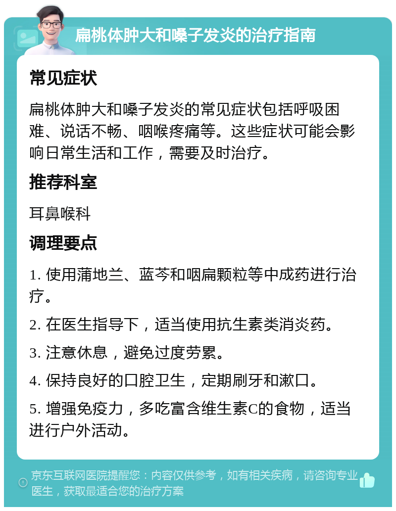 扁桃体肿大和嗓子发炎的治疗指南 常见症状 扁桃体肿大和嗓子发炎的常见症状包括呼吸困难、说话不畅、咽喉疼痛等。这些症状可能会影响日常生活和工作，需要及时治疗。 推荐科室 耳鼻喉科 调理要点 1. 使用蒲地兰、蓝芩和咽扁颗粒等中成药进行治疗。 2. 在医生指导下，适当使用抗生素类消炎药。 3. 注意休息，避免过度劳累。 4. 保持良好的口腔卫生，定期刷牙和漱口。 5. 增强免疫力，多吃富含维生素C的食物，适当进行户外活动。