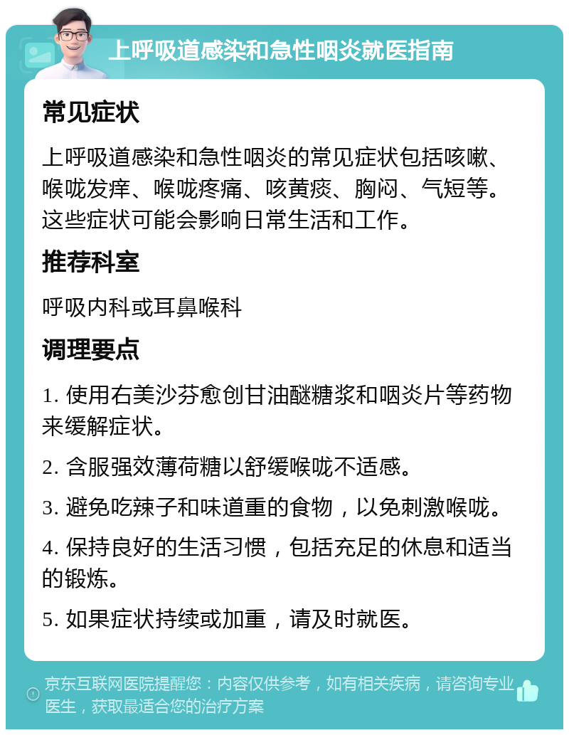 上呼吸道感染和急性咽炎就医指南 常见症状 上呼吸道感染和急性咽炎的常见症状包括咳嗽、喉咙发痒、喉咙疼痛、咳黄痰、胸闷、气短等。这些症状可能会影响日常生活和工作。 推荐科室 呼吸内科或耳鼻喉科 调理要点 1. 使用右美沙芬愈创甘油醚糖浆和咽炎片等药物来缓解症状。 2. 含服强效薄荷糖以舒缓喉咙不适感。 3. 避免吃辣子和味道重的食物，以免刺激喉咙。 4. 保持良好的生活习惯，包括充足的休息和适当的锻炼。 5. 如果症状持续或加重，请及时就医。