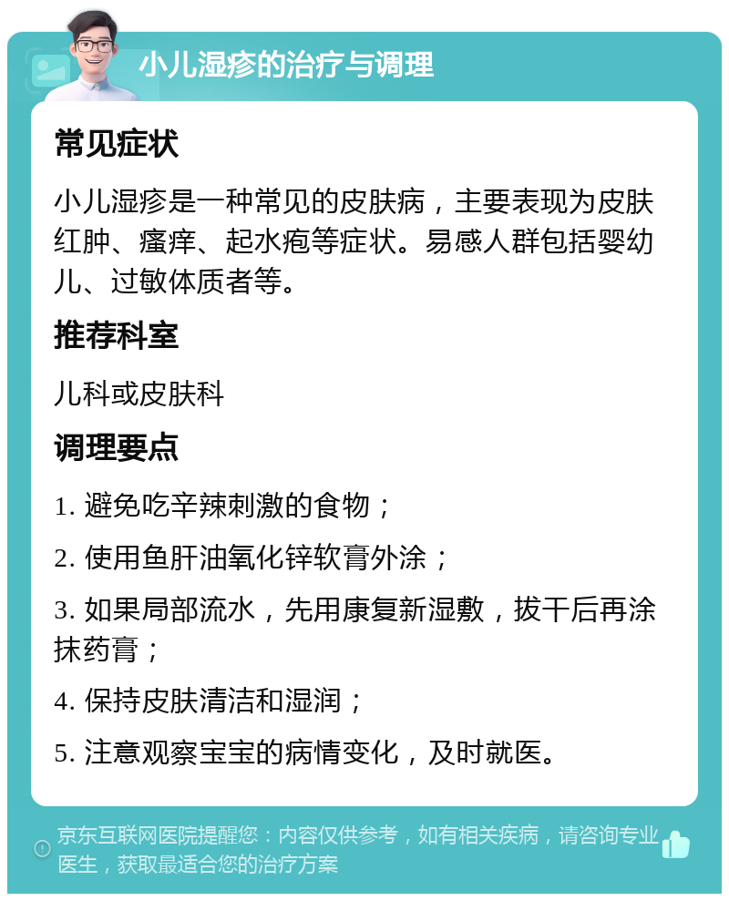 小儿湿疹的治疗与调理 常见症状 小儿湿疹是一种常见的皮肤病，主要表现为皮肤红肿、瘙痒、起水疱等症状。易感人群包括婴幼儿、过敏体质者等。 推荐科室 儿科或皮肤科 调理要点 1. 避免吃辛辣刺激的食物； 2. 使用鱼肝油氧化锌软膏外涂； 3. 如果局部流水，先用康复新湿敷，拔干后再涂抹药膏； 4. 保持皮肤清洁和湿润； 5. 注意观察宝宝的病情变化，及时就医。