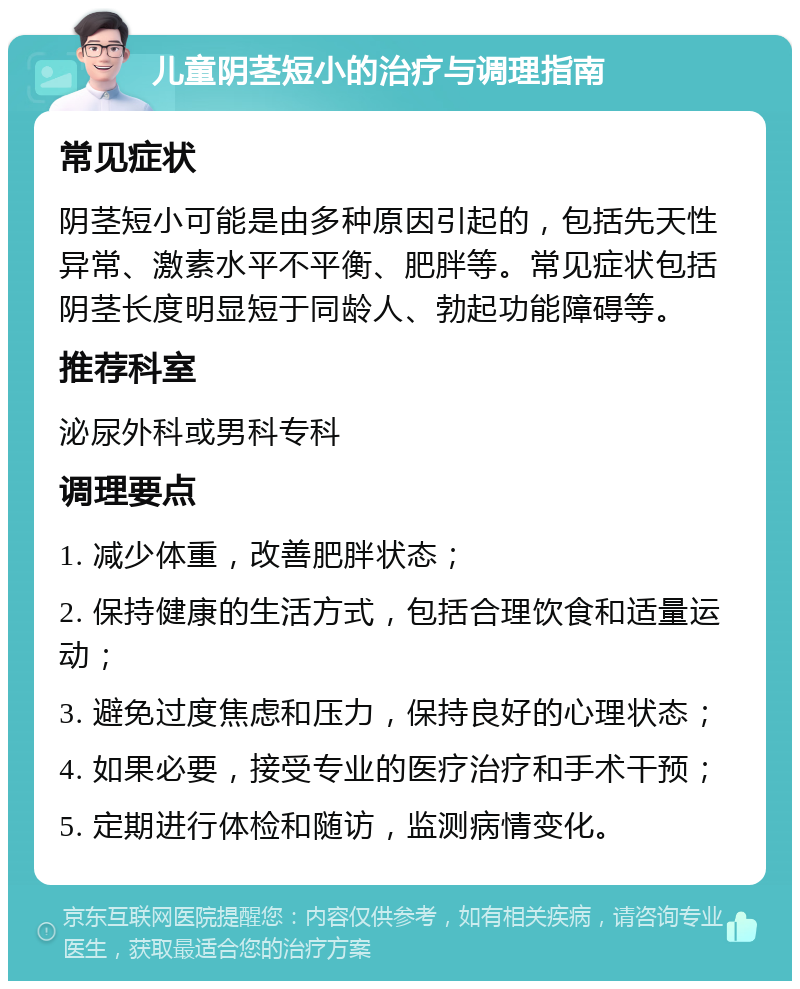 儿童阴茎短小的治疗与调理指南 常见症状 阴茎短小可能是由多种原因引起的，包括先天性异常、激素水平不平衡、肥胖等。常见症状包括阴茎长度明显短于同龄人、勃起功能障碍等。 推荐科室 泌尿外科或男科专科 调理要点 1. 减少体重，改善肥胖状态； 2. 保持健康的生活方式，包括合理饮食和适量运动； 3. 避免过度焦虑和压力，保持良好的心理状态； 4. 如果必要，接受专业的医疗治疗和手术干预； 5. 定期进行体检和随访，监测病情变化。