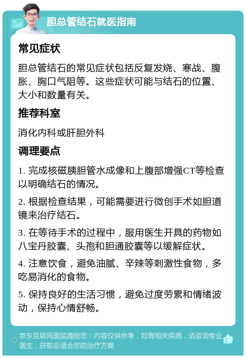 胆总管结石就医指南 常见症状 胆总管结石的常见症状包括反复发烧、寒战、腹胀、胸口气阻等。这些症状可能与结石的位置、大小和数量有关。 推荐科室 消化内科或肝胆外科 调理要点 1. 完成核磁胰胆管水成像和上腹部增强CT等检查以明确结石的情况。 2. 根据检查结果，可能需要进行微创手术如胆道镜来治疗结石。 3. 在等待手术的过程中，服用医生开具的药物如八宝丹胶囊、头孢和胆通胶囊等以缓解症状。 4. 注意饮食，避免油腻、辛辣等刺激性食物，多吃易消化的食物。 5. 保持良好的生活习惯，避免过度劳累和情绪波动，保持心情舒畅。