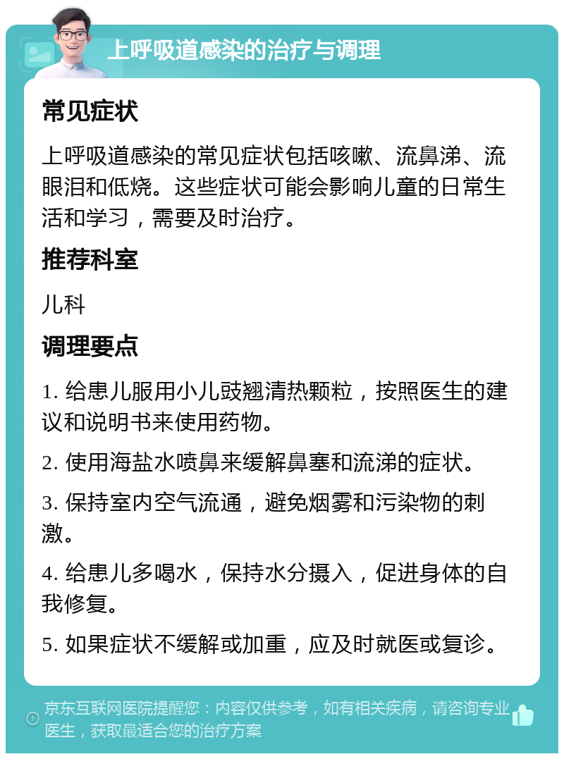 上呼吸道感染的治疗与调理 常见症状 上呼吸道感染的常见症状包括咳嗽、流鼻涕、流眼泪和低烧。这些症状可能会影响儿童的日常生活和学习，需要及时治疗。 推荐科室 儿科 调理要点 1. 给患儿服用小儿豉翘清热颗粒，按照医生的建议和说明书来使用药物。 2. 使用海盐水喷鼻来缓解鼻塞和流涕的症状。 3. 保持室内空气流通，避免烟雾和污染物的刺激。 4. 给患儿多喝水，保持水分摄入，促进身体的自我修复。 5. 如果症状不缓解或加重，应及时就医或复诊。