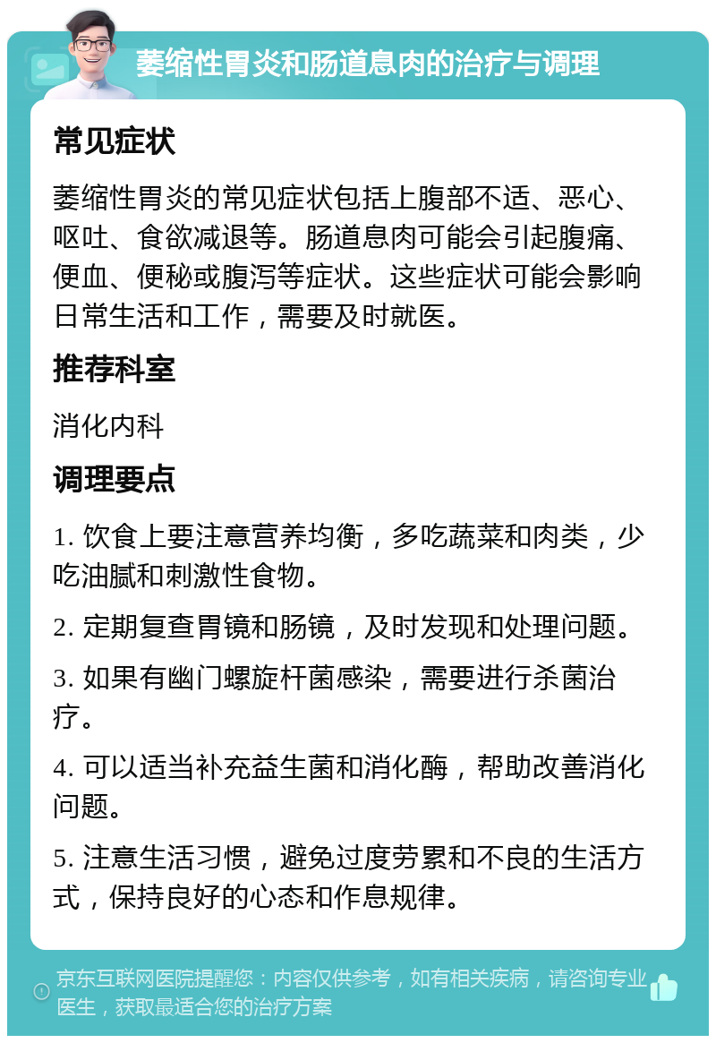 萎缩性胃炎和肠道息肉的治疗与调理 常见症状 萎缩性胃炎的常见症状包括上腹部不适、恶心、呕吐、食欲减退等。肠道息肉可能会引起腹痛、便血、便秘或腹泻等症状。这些症状可能会影响日常生活和工作，需要及时就医。 推荐科室 消化内科 调理要点 1. 饮食上要注意营养均衡，多吃蔬菜和肉类，少吃油腻和刺激性食物。 2. 定期复查胃镜和肠镜，及时发现和处理问题。 3. 如果有幽门螺旋杆菌感染，需要进行杀菌治疗。 4. 可以适当补充益生菌和消化酶，帮助改善消化问题。 5. 注意生活习惯，避免过度劳累和不良的生活方式，保持良好的心态和作息规律。