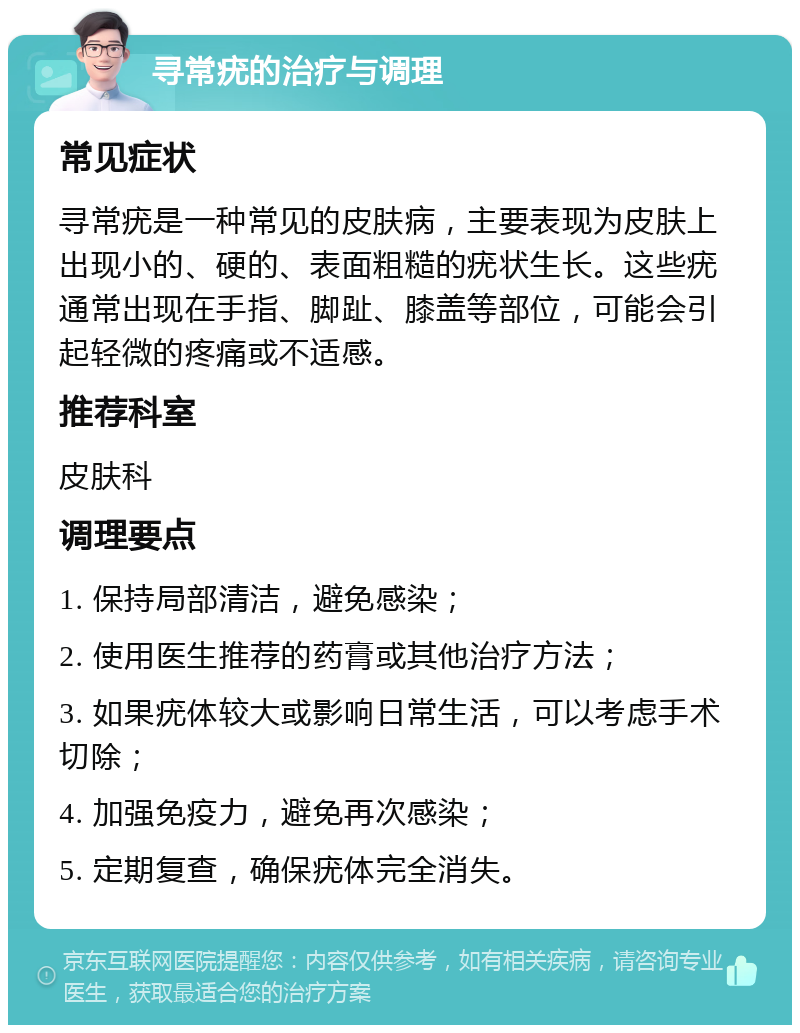 寻常疣的治疗与调理 常见症状 寻常疣是一种常见的皮肤病，主要表现为皮肤上出现小的、硬的、表面粗糙的疣状生长。这些疣通常出现在手指、脚趾、膝盖等部位，可能会引起轻微的疼痛或不适感。 推荐科室 皮肤科 调理要点 1. 保持局部清洁，避免感染； 2. 使用医生推荐的药膏或其他治疗方法； 3. 如果疣体较大或影响日常生活，可以考虑手术切除； 4. 加强免疫力，避免再次感染； 5. 定期复查，确保疣体完全消失。