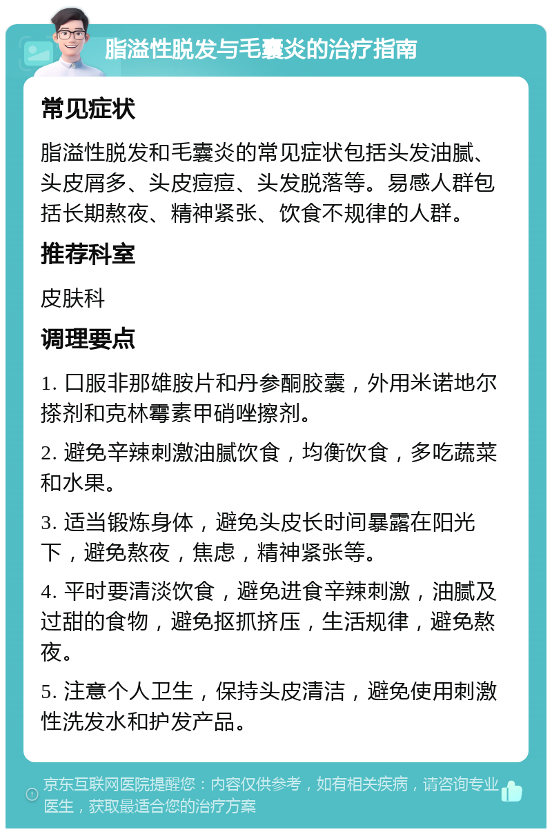 脂溢性脱发与毛囊炎的治疗指南 常见症状 脂溢性脱发和毛囊炎的常见症状包括头发油腻、头皮屑多、头皮痘痘、头发脱落等。易感人群包括长期熬夜、精神紧张、饮食不规律的人群。 推荐科室 皮肤科 调理要点 1. 口服非那雄胺片和丹参酮胶囊，外用米诺地尔搽剂和克林霉素甲硝唑擦剂。 2. 避免辛辣刺激油腻饮食，均衡饮食，多吃蔬菜和水果。 3. 适当锻炼身体，避免头皮长时间暴露在阳光下，避免熬夜，焦虑，精神紧张等。 4. 平时要清淡饮食，避免进食辛辣刺激，油腻及过甜的食物，避免抠抓挤压，生活规律，避免熬夜。 5. 注意个人卫生，保持头皮清洁，避免使用刺激性洗发水和护发产品。