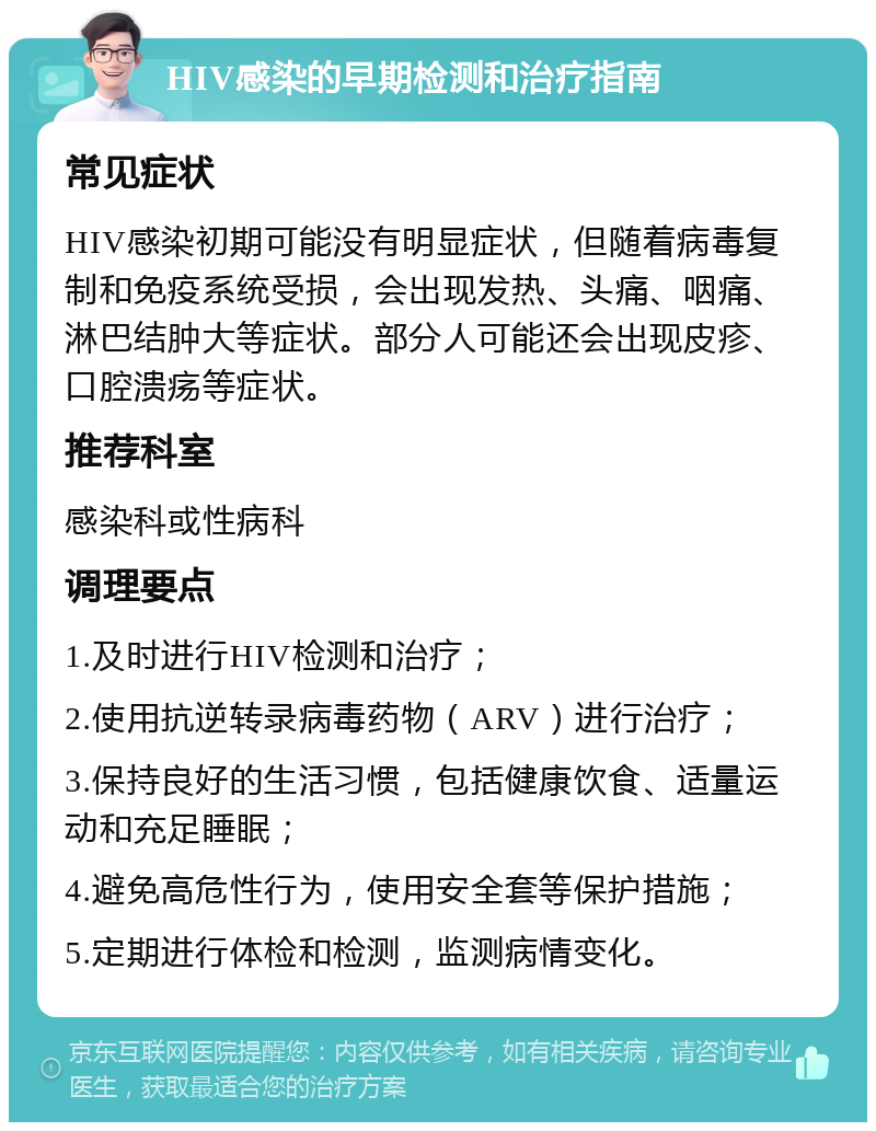 HIV感染的早期检测和治疗指南 常见症状 HIV感染初期可能没有明显症状，但随着病毒复制和免疫系统受损，会出现发热、头痛、咽痛、淋巴结肿大等症状。部分人可能还会出现皮疹、口腔溃疡等症状。 推荐科室 感染科或性病科 调理要点 1.及时进行HIV检测和治疗； 2.使用抗逆转录病毒药物（ARV）进行治疗； 3.保持良好的生活习惯，包括健康饮食、适量运动和充足睡眠； 4.避免高危性行为，使用安全套等保护措施； 5.定期进行体检和检测，监测病情变化。