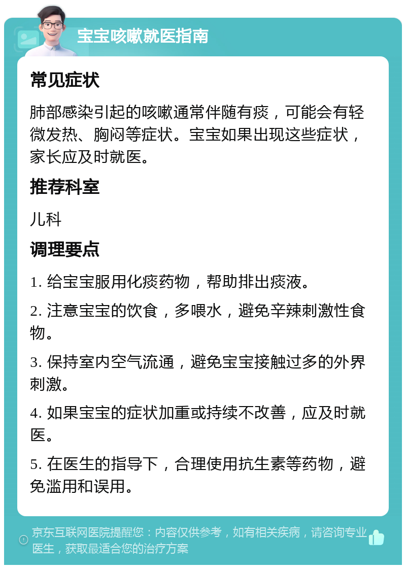 宝宝咳嗽就医指南 常见症状 肺部感染引起的咳嗽通常伴随有痰，可能会有轻微发热、胸闷等症状。宝宝如果出现这些症状，家长应及时就医。 推荐科室 儿科 调理要点 1. 给宝宝服用化痰药物，帮助排出痰液。 2. 注意宝宝的饮食，多喂水，避免辛辣刺激性食物。 3. 保持室内空气流通，避免宝宝接触过多的外界刺激。 4. 如果宝宝的症状加重或持续不改善，应及时就医。 5. 在医生的指导下，合理使用抗生素等药物，避免滥用和误用。