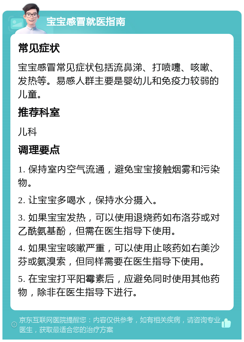 宝宝感冒就医指南 常见症状 宝宝感冒常见症状包括流鼻涕、打喷嚏、咳嗽、发热等。易感人群主要是婴幼儿和免疫力较弱的儿童。 推荐科室 儿科 调理要点 1. 保持室内空气流通，避免宝宝接触烟雾和污染物。 2. 让宝宝多喝水，保持水分摄入。 3. 如果宝宝发热，可以使用退烧药如布洛芬或对乙酰氨基酚，但需在医生指导下使用。 4. 如果宝宝咳嗽严重，可以使用止咳药如右美沙芬或氨溴索，但同样需要在医生指导下使用。 5. 在宝宝打平阳霉素后，应避免同时使用其他药物，除非在医生指导下进行。