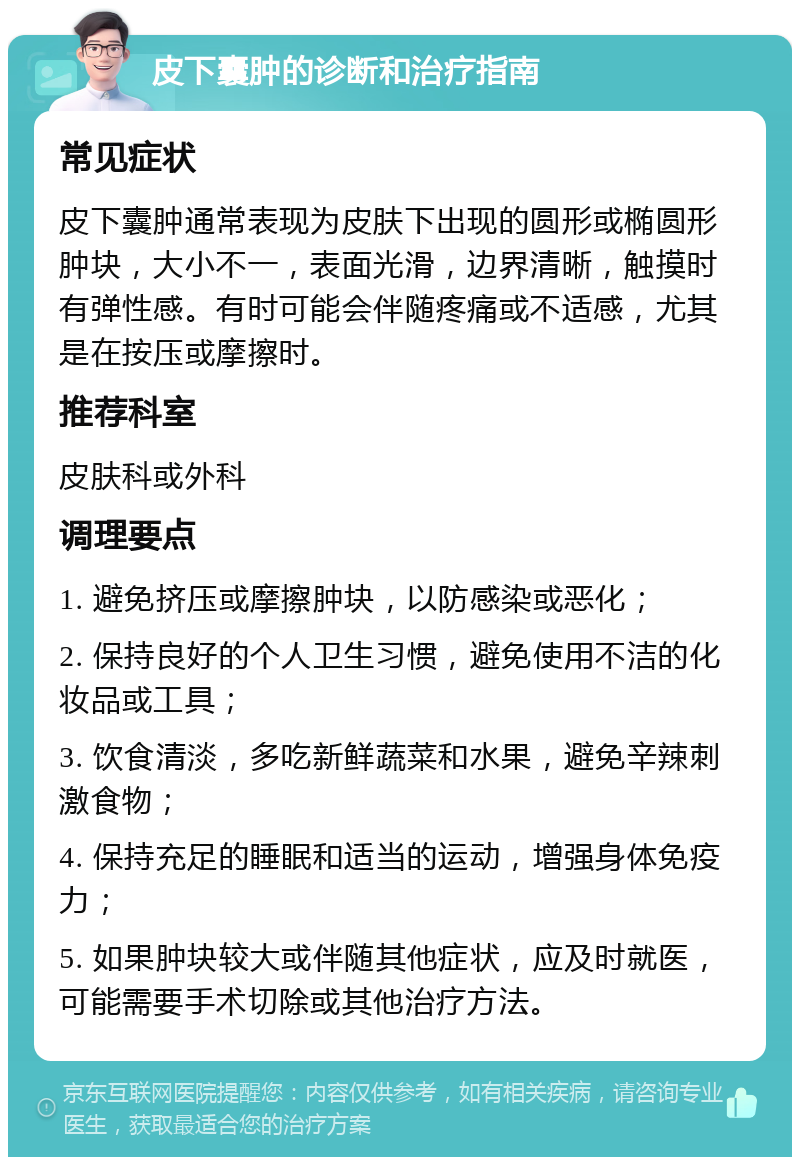 皮下囊肿的诊断和治疗指南 常见症状 皮下囊肿通常表现为皮肤下出现的圆形或椭圆形肿块，大小不一，表面光滑，边界清晰，触摸时有弹性感。有时可能会伴随疼痛或不适感，尤其是在按压或摩擦时。 推荐科室 皮肤科或外科 调理要点 1. 避免挤压或摩擦肿块，以防感染或恶化； 2. 保持良好的个人卫生习惯，避免使用不洁的化妆品或工具； 3. 饮食清淡，多吃新鲜蔬菜和水果，避免辛辣刺激食物； 4. 保持充足的睡眠和适当的运动，增强身体免疫力； 5. 如果肿块较大或伴随其他症状，应及时就医，可能需要手术切除或其他治疗方法。