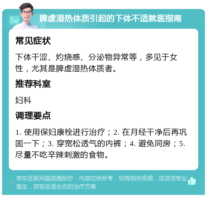 脾虚湿热体质引起的下体不适就医指南 常见症状 下体干涩、灼烧感、分泌物异常等，多见于女性，尤其是脾虚湿热体质者。 推荐科室 妇科 调理要点 1. 使用保妇康栓进行治疗；2. 在月经干净后再巩固一下；3. 穿宽松透气的内裤；4. 避免同房；5. 尽量不吃辛辣刺激的食物。