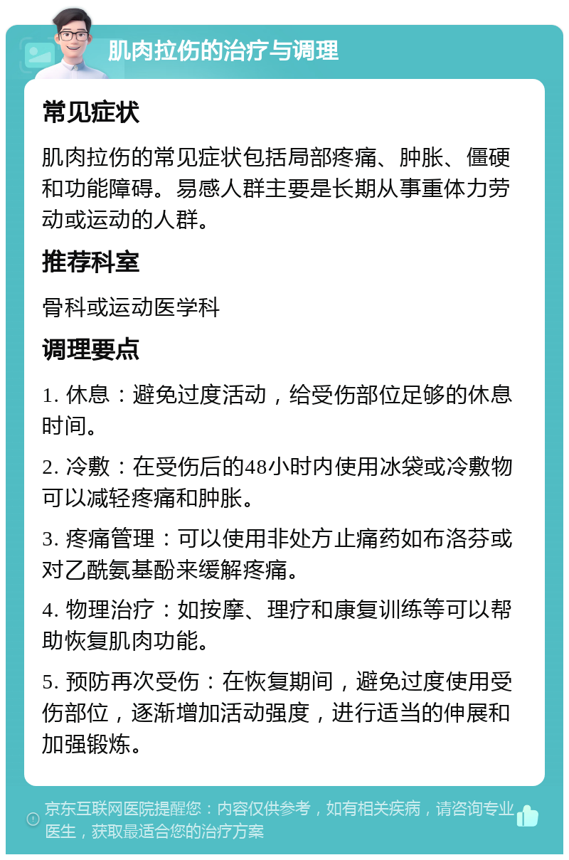 肌肉拉伤的治疗与调理 常见症状 肌肉拉伤的常见症状包括局部疼痛、肿胀、僵硬和功能障碍。易感人群主要是长期从事重体力劳动或运动的人群。 推荐科室 骨科或运动医学科 调理要点 1. 休息：避免过度活动，给受伤部位足够的休息时间。 2. 冷敷：在受伤后的48小时内使用冰袋或冷敷物可以减轻疼痛和肿胀。 3. 疼痛管理：可以使用非处方止痛药如布洛芬或对乙酰氨基酚来缓解疼痛。 4. 物理治疗：如按摩、理疗和康复训练等可以帮助恢复肌肉功能。 5. 预防再次受伤：在恢复期间，避免过度使用受伤部位，逐渐增加活动强度，进行适当的伸展和加强锻炼。