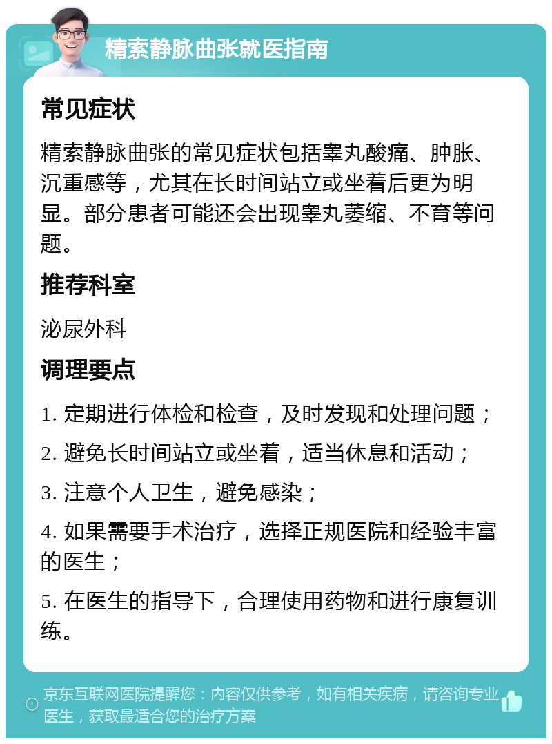 精索静脉曲张就医指南 常见症状 精索静脉曲张的常见症状包括睾丸酸痛、肿胀、沉重感等，尤其在长时间站立或坐着后更为明显。部分患者可能还会出现睾丸萎缩、不育等问题。 推荐科室 泌尿外科 调理要点 1. 定期进行体检和检查，及时发现和处理问题； 2. 避免长时间站立或坐着，适当休息和活动； 3. 注意个人卫生，避免感染； 4. 如果需要手术治疗，选择正规医院和经验丰富的医生； 5. 在医生的指导下，合理使用药物和进行康复训练。