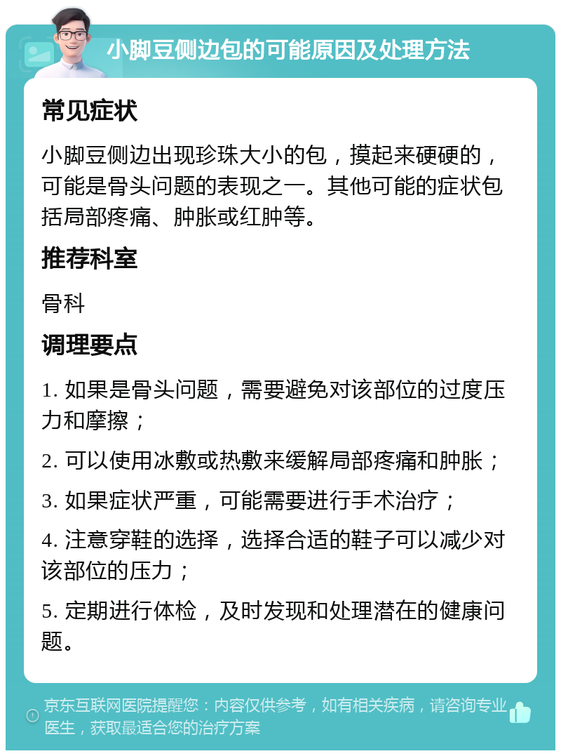 小脚豆侧边包的可能原因及处理方法 常见症状 小脚豆侧边出现珍珠大小的包，摸起来硬硬的，可能是骨头问题的表现之一。其他可能的症状包括局部疼痛、肿胀或红肿等。 推荐科室 骨科 调理要点 1. 如果是骨头问题，需要避免对该部位的过度压力和摩擦； 2. 可以使用冰敷或热敷来缓解局部疼痛和肿胀； 3. 如果症状严重，可能需要进行手术治疗； 4. 注意穿鞋的选择，选择合适的鞋子可以减少对该部位的压力； 5. 定期进行体检，及时发现和处理潜在的健康问题。