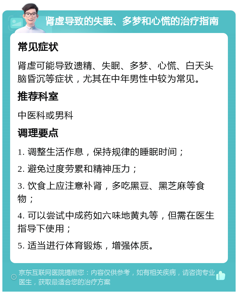 肾虚导致的失眠、多梦和心慌的治疗指南 常见症状 肾虚可能导致遗精、失眠、多梦、心慌、白天头脑昏沉等症状，尤其在中年男性中较为常见。 推荐科室 中医科或男科 调理要点 1. 调整生活作息，保持规律的睡眠时间； 2. 避免过度劳累和精神压力； 3. 饮食上应注意补肾，多吃黑豆、黑芝麻等食物； 4. 可以尝试中成药如六味地黄丸等，但需在医生指导下使用； 5. 适当进行体育锻炼，增强体质。