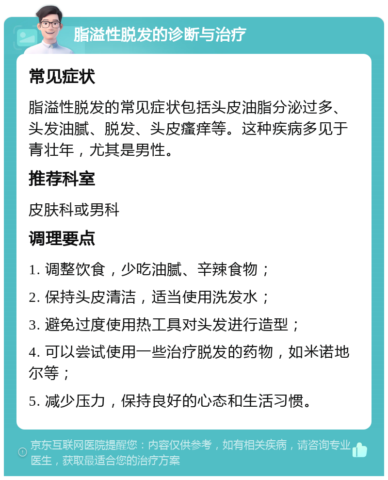 脂溢性脱发的诊断与治疗 常见症状 脂溢性脱发的常见症状包括头皮油脂分泌过多、头发油腻、脱发、头皮瘙痒等。这种疾病多见于青壮年，尤其是男性。 推荐科室 皮肤科或男科 调理要点 1. 调整饮食，少吃油腻、辛辣食物； 2. 保持头皮清洁，适当使用洗发水； 3. 避免过度使用热工具对头发进行造型； 4. 可以尝试使用一些治疗脱发的药物，如米诺地尔等； 5. 减少压力，保持良好的心态和生活习惯。