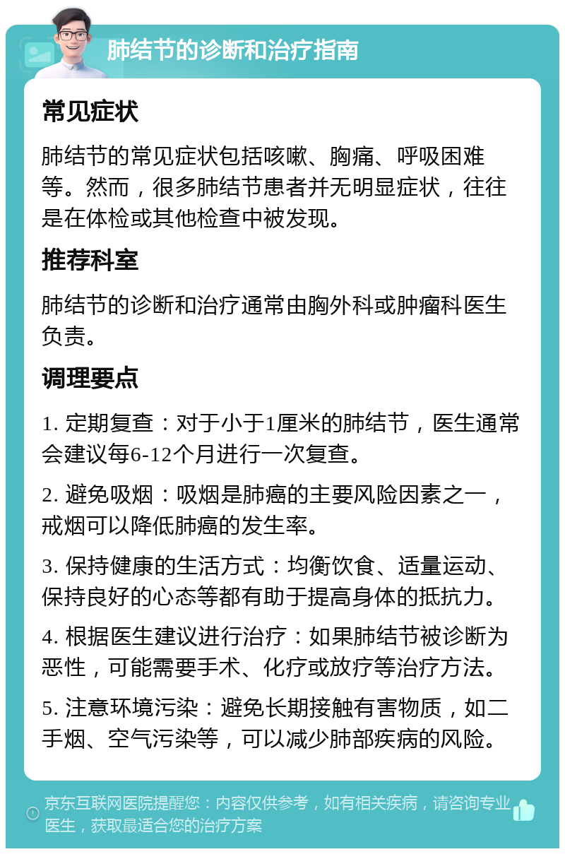 肺结节的诊断和治疗指南 常见症状 肺结节的常见症状包括咳嗽、胸痛、呼吸困难等。然而，很多肺结节患者并无明显症状，往往是在体检或其他检查中被发现。 推荐科室 肺结节的诊断和治疗通常由胸外科或肿瘤科医生负责。 调理要点 1. 定期复查：对于小于1厘米的肺结节，医生通常会建议每6-12个月进行一次复查。 2. 避免吸烟：吸烟是肺癌的主要风险因素之一，戒烟可以降低肺癌的发生率。 3. 保持健康的生活方式：均衡饮食、适量运动、保持良好的心态等都有助于提高身体的抵抗力。 4. 根据医生建议进行治疗：如果肺结节被诊断为恶性，可能需要手术、化疗或放疗等治疗方法。 5. 注意环境污染：避免长期接触有害物质，如二手烟、空气污染等，可以减少肺部疾病的风险。