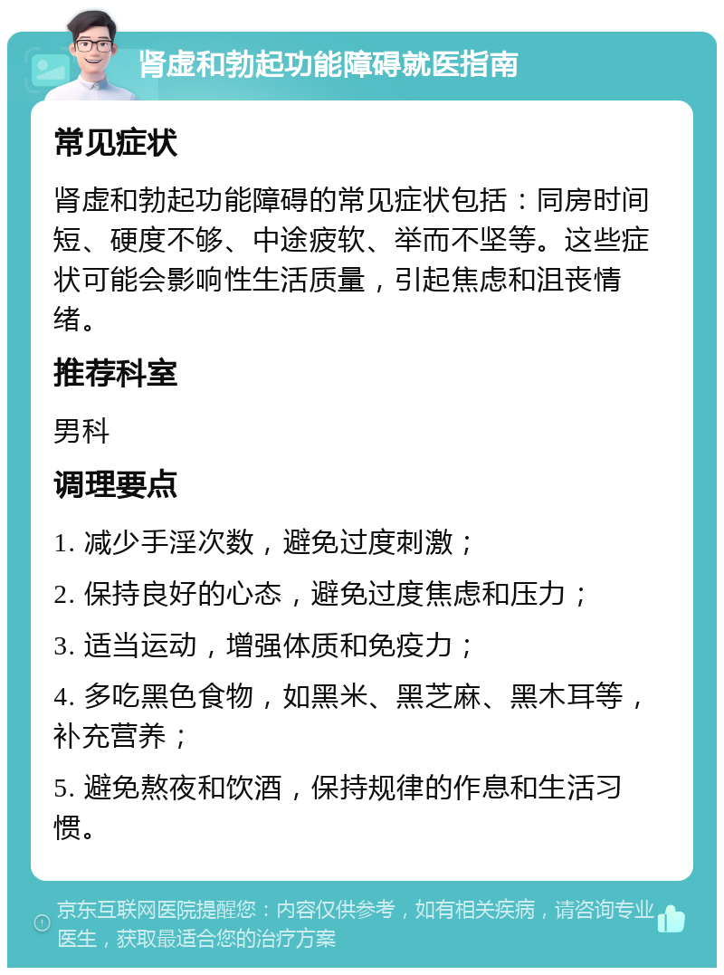 肾虚和勃起功能障碍就医指南 常见症状 肾虚和勃起功能障碍的常见症状包括：同房时间短、硬度不够、中途疲软、举而不坚等。这些症状可能会影响性生活质量，引起焦虑和沮丧情绪。 推荐科室 男科 调理要点 1. 减少手淫次数，避免过度刺激； 2. 保持良好的心态，避免过度焦虑和压力； 3. 适当运动，增强体质和免疫力； 4. 多吃黑色食物，如黑米、黑芝麻、黑木耳等，补充营养； 5. 避免熬夜和饮酒，保持规律的作息和生活习惯。