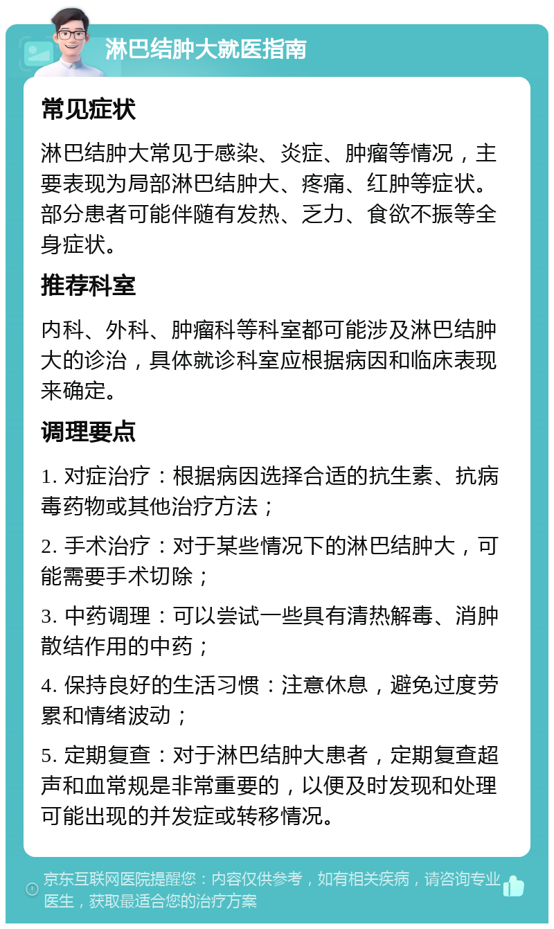 淋巴结肿大就医指南 常见症状 淋巴结肿大常见于感染、炎症、肿瘤等情况，主要表现为局部淋巴结肿大、疼痛、红肿等症状。部分患者可能伴随有发热、乏力、食欲不振等全身症状。 推荐科室 内科、外科、肿瘤科等科室都可能涉及淋巴结肿大的诊治，具体就诊科室应根据病因和临床表现来确定。 调理要点 1. 对症治疗：根据病因选择合适的抗生素、抗病毒药物或其他治疗方法； 2. 手术治疗：对于某些情况下的淋巴结肿大，可能需要手术切除； 3. 中药调理：可以尝试一些具有清热解毒、消肿散结作用的中药； 4. 保持良好的生活习惯：注意休息，避免过度劳累和情绪波动； 5. 定期复查：对于淋巴结肿大患者，定期复查超声和血常规是非常重要的，以便及时发现和处理可能出现的并发症或转移情况。