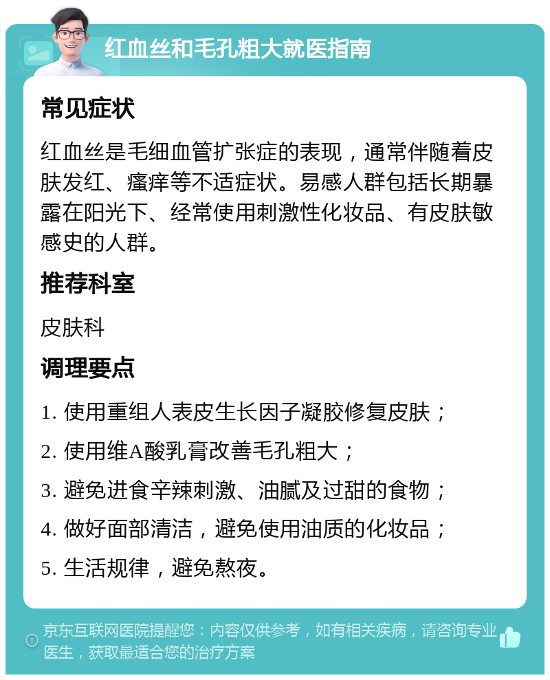 红血丝和毛孔粗大就医指南 常见症状 红血丝是毛细血管扩张症的表现，通常伴随着皮肤发红、瘙痒等不适症状。易感人群包括长期暴露在阳光下、经常使用刺激性化妆品、有皮肤敏感史的人群。 推荐科室 皮肤科 调理要点 1. 使用重组人表皮生长因子凝胶修复皮肤； 2. 使用维A酸乳膏改善毛孔粗大； 3. 避免进食辛辣刺激、油腻及过甜的食物； 4. 做好面部清洁，避免使用油质的化妆品； 5. 生活规律，避免熬夜。