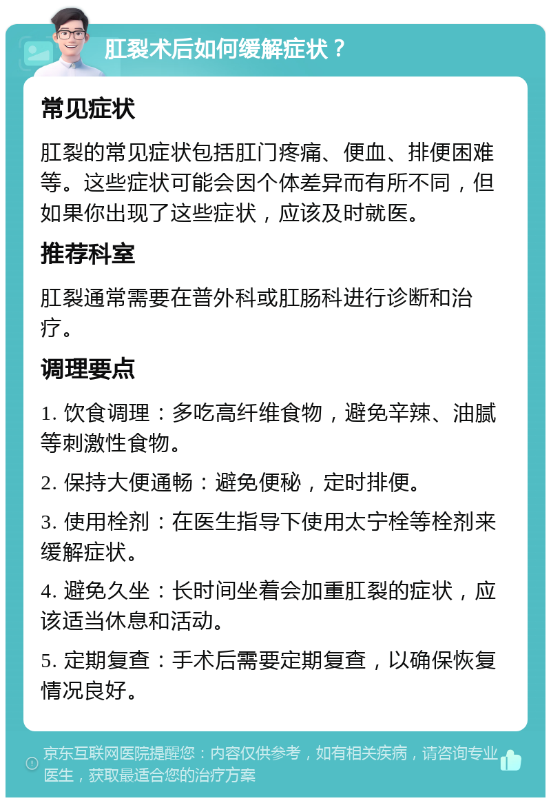 肛裂术后如何缓解症状？ 常见症状 肛裂的常见症状包括肛门疼痛、便血、排便困难等。这些症状可能会因个体差异而有所不同，但如果你出现了这些症状，应该及时就医。 推荐科室 肛裂通常需要在普外科或肛肠科进行诊断和治疗。 调理要点 1. 饮食调理：多吃高纤维食物，避免辛辣、油腻等刺激性食物。 2. 保持大便通畅：避免便秘，定时排便。 3. 使用栓剂：在医生指导下使用太宁栓等栓剂来缓解症状。 4. 避免久坐：长时间坐着会加重肛裂的症状，应该适当休息和活动。 5. 定期复查：手术后需要定期复查，以确保恢复情况良好。