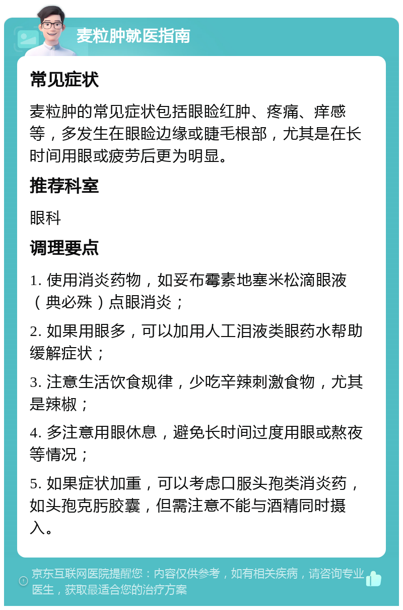 麦粒肿就医指南 常见症状 麦粒肿的常见症状包括眼睑红肿、疼痛、痒感等，多发生在眼睑边缘或睫毛根部，尤其是在长时间用眼或疲劳后更为明显。 推荐科室 眼科 调理要点 1. 使用消炎药物，如妥布霉素地塞米松滴眼液（典必殊）点眼消炎； 2. 如果用眼多，可以加用人工泪液类眼药水帮助缓解症状； 3. 注意生活饮食规律，少吃辛辣刺激食物，尤其是辣椒； 4. 多注意用眼休息，避免长时间过度用眼或熬夜等情况； 5. 如果症状加重，可以考虑口服头孢类消炎药，如头孢克肟胶囊，但需注意不能与酒精同时摄入。