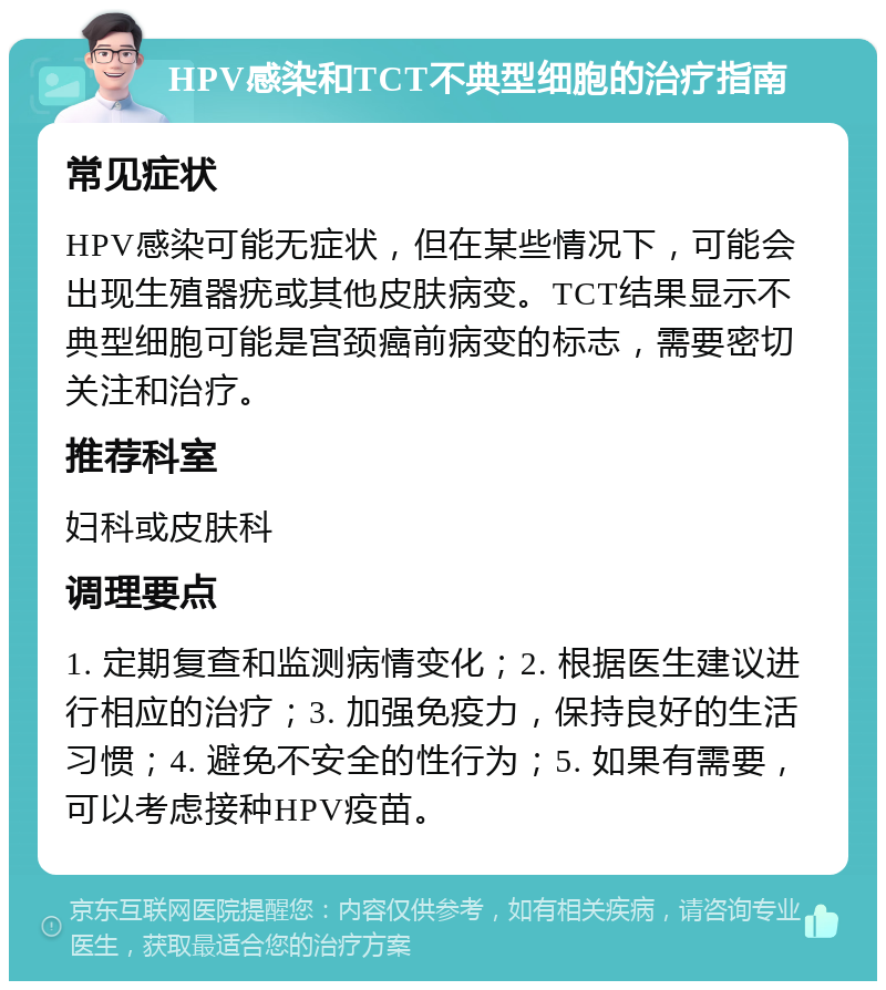 HPV感染和TCT不典型细胞的治疗指南 常见症状 HPV感染可能无症状，但在某些情况下，可能会出现生殖器疣或其他皮肤病变。TCT结果显示不典型细胞可能是宫颈癌前病变的标志，需要密切关注和治疗。 推荐科室 妇科或皮肤科 调理要点 1. 定期复查和监测病情变化；2. 根据医生建议进行相应的治疗；3. 加强免疫力，保持良好的生活习惯；4. 避免不安全的性行为；5. 如果有需要，可以考虑接种HPV疫苗。