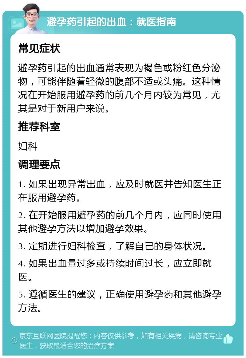 避孕药引起的出血：就医指南 常见症状 避孕药引起的出血通常表现为褐色或粉红色分泌物，可能伴随着轻微的腹部不适或头痛。这种情况在开始服用避孕药的前几个月内较为常见，尤其是对于新用户来说。 推荐科室 妇科 调理要点 1. 如果出现异常出血，应及时就医并告知医生正在服用避孕药。 2. 在开始服用避孕药的前几个月内，应同时使用其他避孕方法以增加避孕效果。 3. 定期进行妇科检查，了解自己的身体状况。 4. 如果出血量过多或持续时间过长，应立即就医。 5. 遵循医生的建议，正确使用避孕药和其他避孕方法。