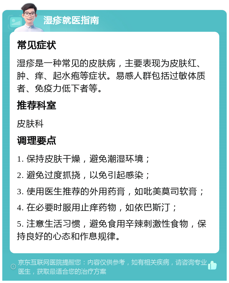 湿疹就医指南 常见症状 湿疹是一种常见的皮肤病，主要表现为皮肤红、肿、痒、起水疱等症状。易感人群包括过敏体质者、免疫力低下者等。 推荐科室 皮肤科 调理要点 1. 保持皮肤干燥，避免潮湿环境； 2. 避免过度抓挠，以免引起感染； 3. 使用医生推荐的外用药膏，如吡美莫司软膏； 4. 在必要时服用止痒药物，如依巴斯汀； 5. 注意生活习惯，避免食用辛辣刺激性食物，保持良好的心态和作息规律。