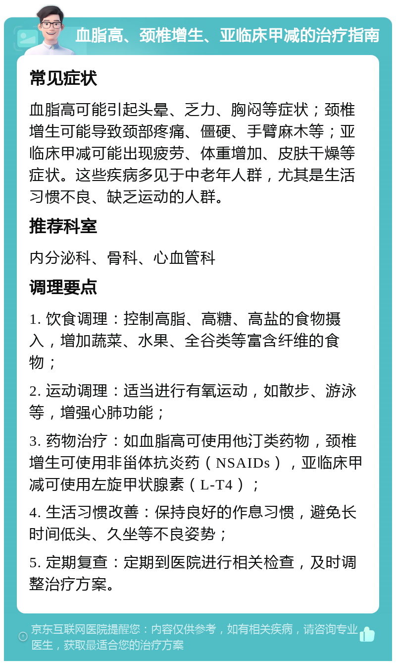 血脂高、颈椎增生、亚临床甲减的治疗指南 常见症状 血脂高可能引起头晕、乏力、胸闷等症状；颈椎增生可能导致颈部疼痛、僵硬、手臂麻木等；亚临床甲减可能出现疲劳、体重增加、皮肤干燥等症状。这些疾病多见于中老年人群，尤其是生活习惯不良、缺乏运动的人群。 推荐科室 内分泌科、骨科、心血管科 调理要点 1. 饮食调理：控制高脂、高糖、高盐的食物摄入，增加蔬菜、水果、全谷类等富含纤维的食物； 2. 运动调理：适当进行有氧运动，如散步、游泳等，增强心肺功能； 3. 药物治疗：如血脂高可使用他汀类药物，颈椎增生可使用非甾体抗炎药（NSAIDs），亚临床甲减可使用左旋甲状腺素（L-T4）； 4. 生活习惯改善：保持良好的作息习惯，避免长时间低头、久坐等不良姿势； 5. 定期复查：定期到医院进行相关检查，及时调整治疗方案。