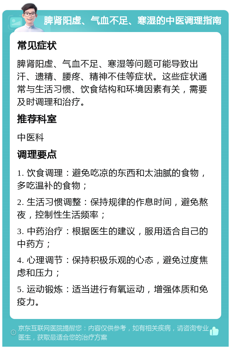 脾肾阳虚、气血不足、寒湿的中医调理指南 常见症状 脾肾阳虚、气血不足、寒湿等问题可能导致出汗、遗精、腰疼、精神不佳等症状。这些症状通常与生活习惯、饮食结构和环境因素有关，需要及时调理和治疗。 推荐科室 中医科 调理要点 1. 饮食调理：避免吃凉的东西和太油腻的食物，多吃温补的食物； 2. 生活习惯调整：保持规律的作息时间，避免熬夜，控制性生活频率； 3. 中药治疗：根据医生的建议，服用适合自己的中药方； 4. 心理调节：保持积极乐观的心态，避免过度焦虑和压力； 5. 运动锻炼：适当进行有氧运动，增强体质和免疫力。