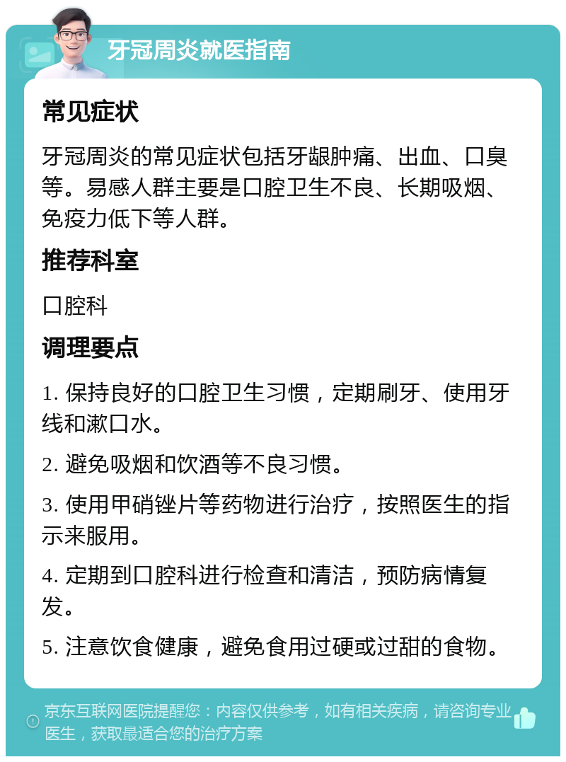 牙冠周炎就医指南 常见症状 牙冠周炎的常见症状包括牙龈肿痛、出血、口臭等。易感人群主要是口腔卫生不良、长期吸烟、免疫力低下等人群。 推荐科室 口腔科 调理要点 1. 保持良好的口腔卫生习惯，定期刷牙、使用牙线和漱口水。 2. 避免吸烟和饮酒等不良习惯。 3. 使用甲硝锉片等药物进行治疗，按照医生的指示来服用。 4. 定期到口腔科进行检查和清洁，预防病情复发。 5. 注意饮食健康，避免食用过硬或过甜的食物。