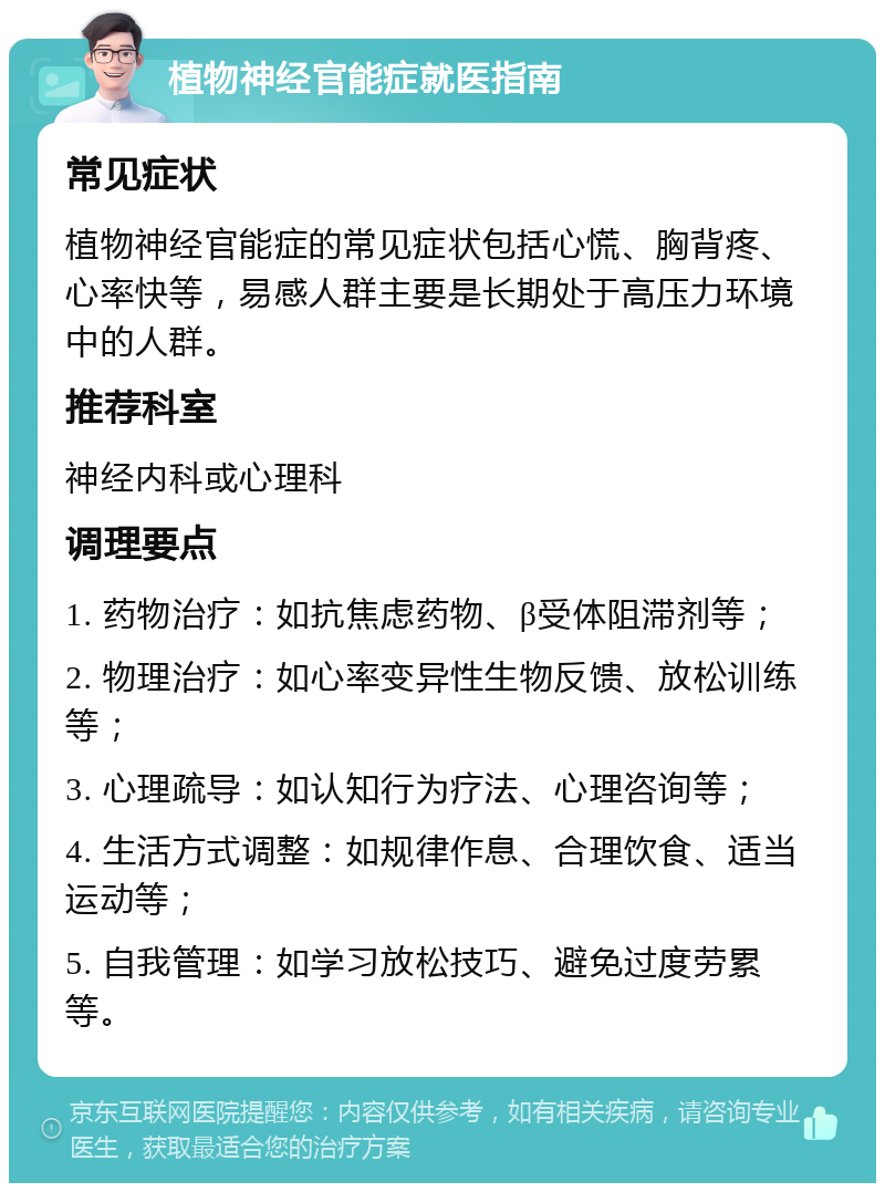 植物神经官能症就医指南 常见症状 植物神经官能症的常见症状包括心慌、胸背疼、心率快等，易感人群主要是长期处于高压力环境中的人群。 推荐科室 神经内科或心理科 调理要点 1. 药物治疗：如抗焦虑药物、β受体阻滞剂等； 2. 物理治疗：如心率变异性生物反馈、放松训练等； 3. 心理疏导：如认知行为疗法、心理咨询等； 4. 生活方式调整：如规律作息、合理饮食、适当运动等； 5. 自我管理：如学习放松技巧、避免过度劳累等。