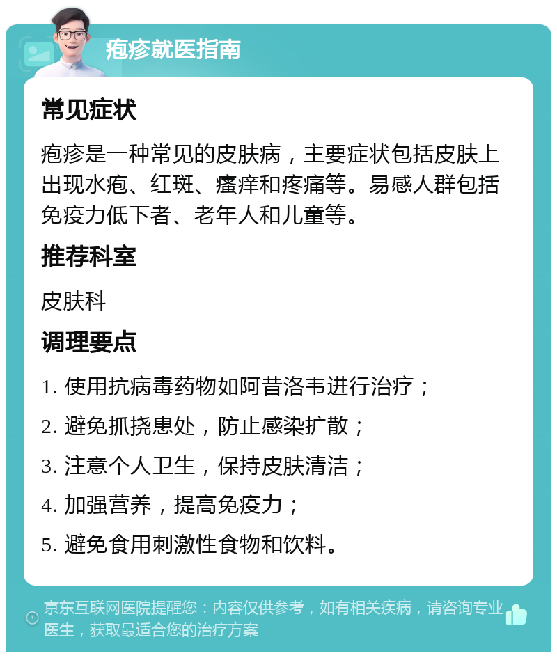 疱疹就医指南 常见症状 疱疹是一种常见的皮肤病，主要症状包括皮肤上出现水疱、红斑、瘙痒和疼痛等。易感人群包括免疫力低下者、老年人和儿童等。 推荐科室 皮肤科 调理要点 1. 使用抗病毒药物如阿昔洛韦进行治疗； 2. 避免抓挠患处，防止感染扩散； 3. 注意个人卫生，保持皮肤清洁； 4. 加强营养，提高免疫力； 5. 避免食用刺激性食物和饮料。